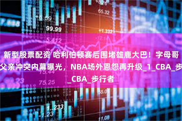 新型股票配资 哈利伯顿赛后围堵雄鹿大巴！字母哥与老父亲冲突内幕曝光，NBA场外恩怨再升级_1_CBA_步行者