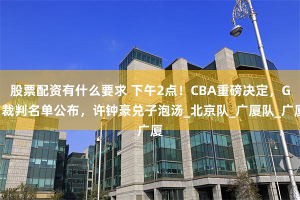 股票配资有什么要求 下午2点!CBA重磅决定,G1裁判名单公布,许钟豪兑子泡汤_北京队_广厦队_广厦
