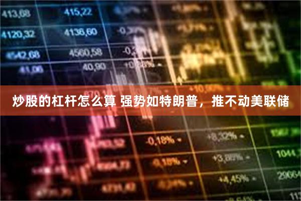炒股的杠杆怎么算 强势如特朗普,推不动美联储