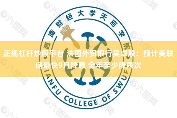 正规杠杆炒股平台 法国外贸银行吴卓殷:预计美联储最快9月降息 全年至少降两次