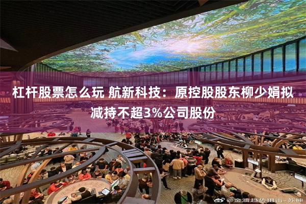 杠杆股票怎么玩 航新科技：原控股股东柳少娟拟减持不超3%公司股份