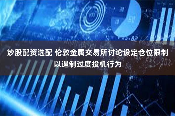 炒股配资选配 伦敦金属交易所讨论设定仓位限制以遏制过度投机行为