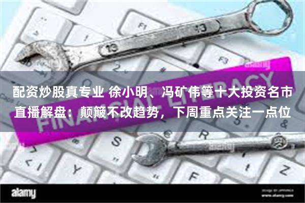 配资炒股真专业 徐小明、冯矿伟等十大投资名市直播解盘:颠簸不改趋势,下周重点关注一点位