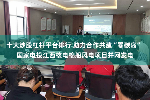 十大炒股杠杆平台排行 助力合作共建“零碳岛” 国家电投江西核电棉船风电项目并网发电