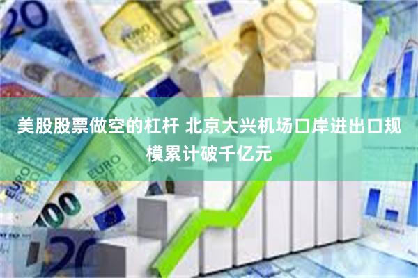 美股股票做空的杠杆 北京大兴机场口岸进出口规模累计破千亿元