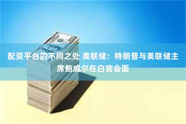配资平台的不同之处 美联储:特朗普与美联储主席鲍威尔在白宫会面