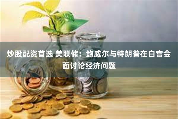 炒股配资首选 美联储:鲍威尔与特朗普在白宫会面讨论经济问题
