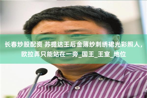 长春炒股配资 苏提达王后金薄纱刺绣裙光彩照人,欧拉弄只能站在一旁_国王_王室_地位
