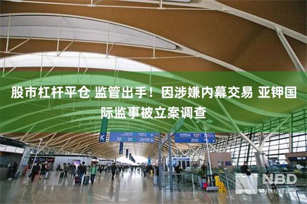 股市杠杆平仓 监管出手!因涉嫌内幕交易 亚钾国际监事被立案调查