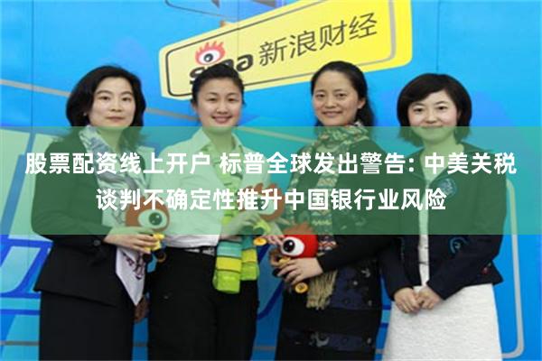 股票配资线上开户 标普全球发出警告: 中美关税谈判不确定性推升中国银行业风险