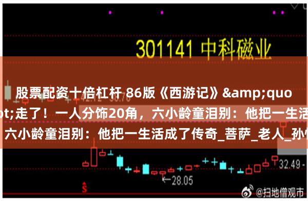 股票配资十倍杠杆 86版《西游记》"隐形神仙"走了!一人分饰20角,六小龄童泪别:他把一生活成了传奇_菩萨_老人_孙悟空