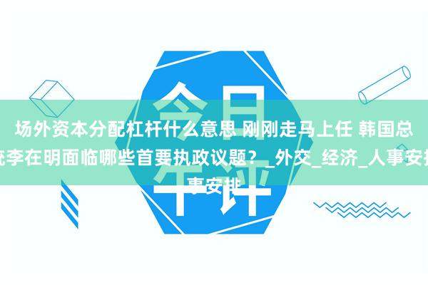 场外资本分配杠杆什么意思 刚刚走马上任 韩国总统李在明面临哪些首要执政议题?_外交_经济_人事安排
