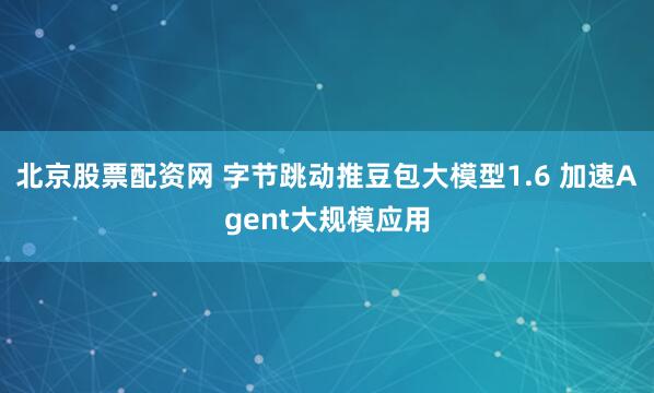 北京股票配资网 字节跳动推豆包大模型1.6 加速Agent大规模应用