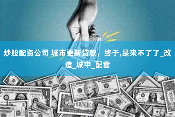 炒股配资公司 城市更新贷款,终于,是来不了了_改造_城中_配套