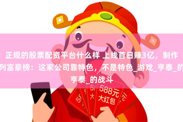 正规的股票配资平台什么样 上线首日赚3亿,制作人位列富豪榜:这家公司靠特色,不是特色_游戏_亨泰_的战斗