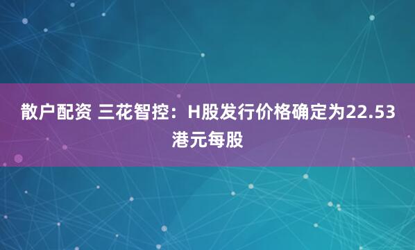 散户配资 三花智控：H股发行价格确定为22.53港元每股