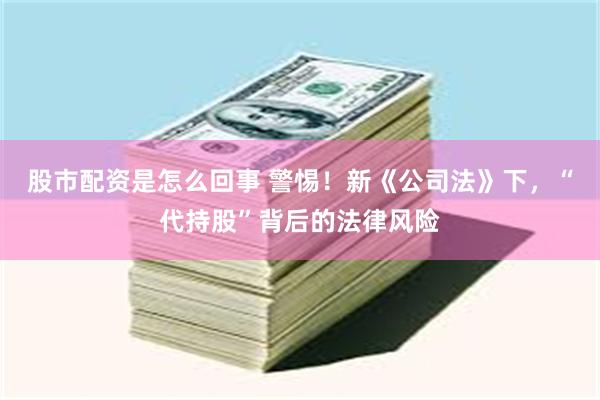 股市配资是怎么回事 警惕!新《公司法》下,“代持股”背后的法律风险