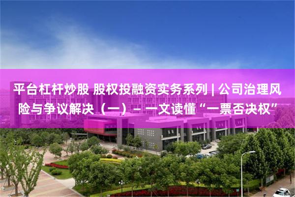 平台杠杆炒股 股权投融资实务系列 | 公司治理风险与争议解决(一)— 一文读懂“一票否决权”