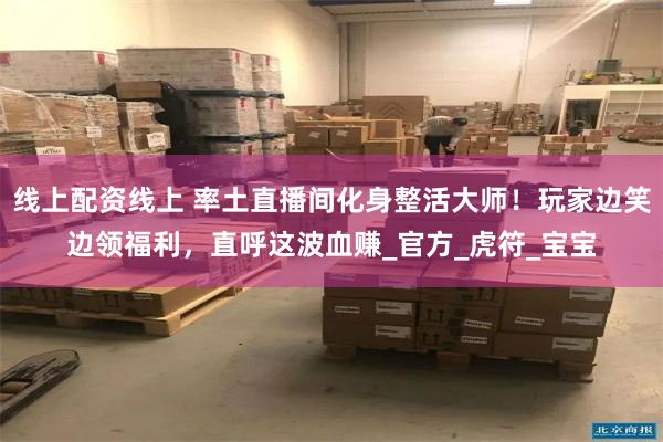 线上配资线上 率土直播间化身整活大师!玩家边笑边领福利,直呼这波血赚_官方_虎符_宝宝