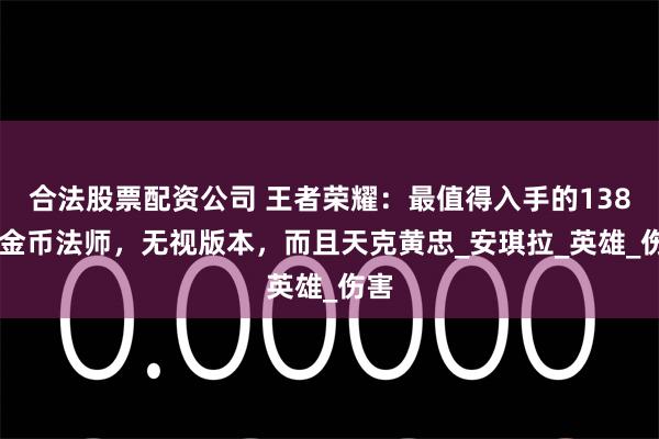 合法股票配资公司 王者荣耀:最值得入手的13888金币法师,无视版本,而且天克黄忠_安琪拉_英雄_伤害