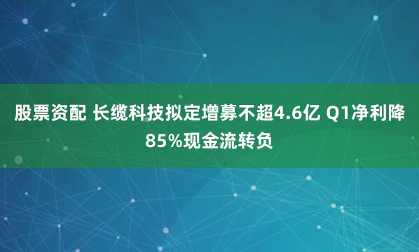 股票资配 长缆科技拟定增募不超4.6亿 Q1净利降85%现金流转负