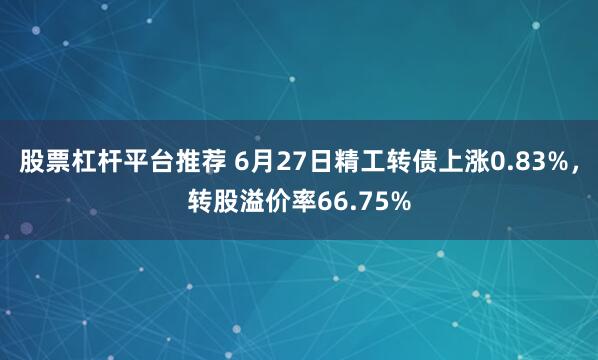 股票杠杆平台推荐 6月27日精工转债上涨0.83%，转股溢价率66.75%