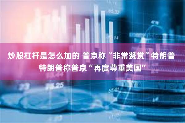 炒股杠杆是怎么加的 普京称“非常赞赏”特朗普 特朗普称普京“再度尊重美国”