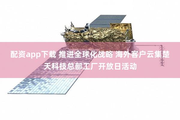 配资app下载 推进全球化战略 海外客户云集楚天科技总部工厂开放日活动
