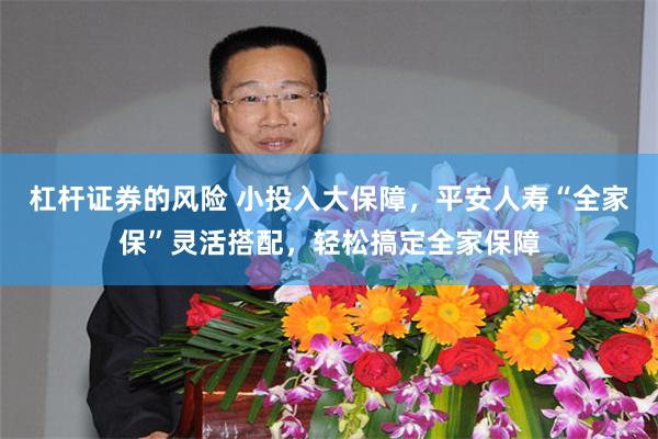 杠杆证券的风险 小投入大保障,平安人寿“全家保”灵活搭配,轻松搞定全家保障