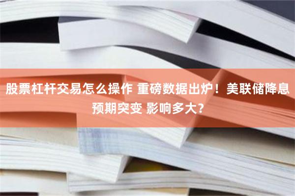 股票杠杆交易怎么操作 重磅数据出炉!美联储降息预期突变 影响多大?