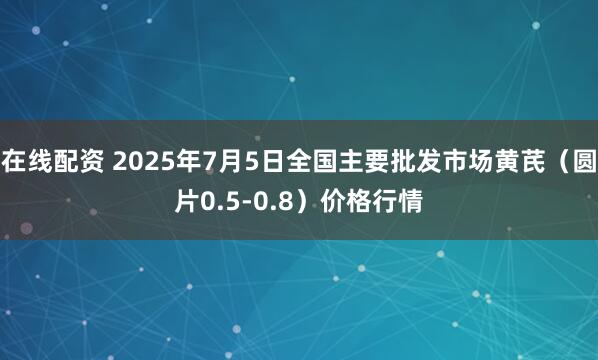 在线配资 2025年7月5日全国主要批发市场黄芪（圆片0.5-0.8）价格行情
