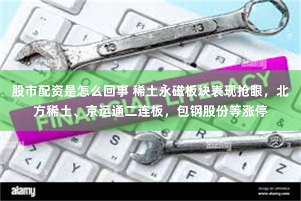 股市配资是怎么回事 稀土永磁板块表现抢眼,北方稀土、京运通二连板,包钢股份等涨停