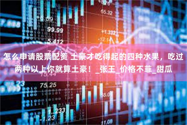 怎么申请股票配资 土豪才吃得起的四种水果,吃过两种以上你就算土豪!_张王_价格不菲_甜瓜