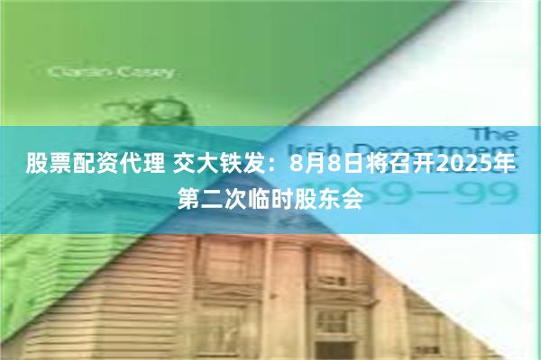 股票配资代理 交大铁发：8月8日将召开2025年第二次临时股东会