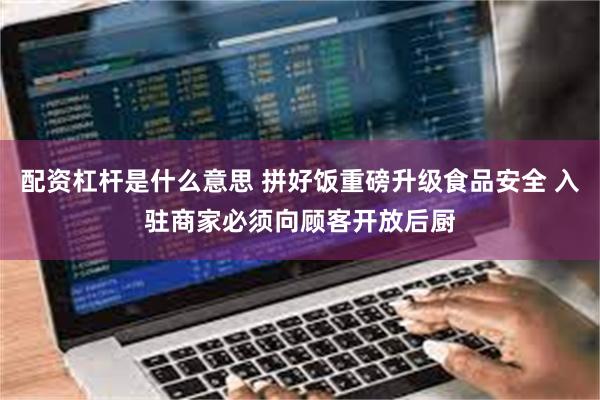 配资杠杆是什么意思 拼好饭重磅升级食品安全 入驻商家必须向顾客开放后厨