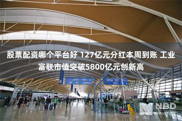 股票配资哪个平台好 127亿元分红本周到账 工业富联市值突破5800亿元创新高