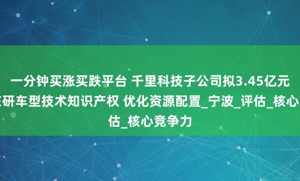 一分钟买涨买跌平台 千里科技子公司拟3.45亿元转让在研车型技术知识产权 优化资源配置_宁波_评估_核心竞争力