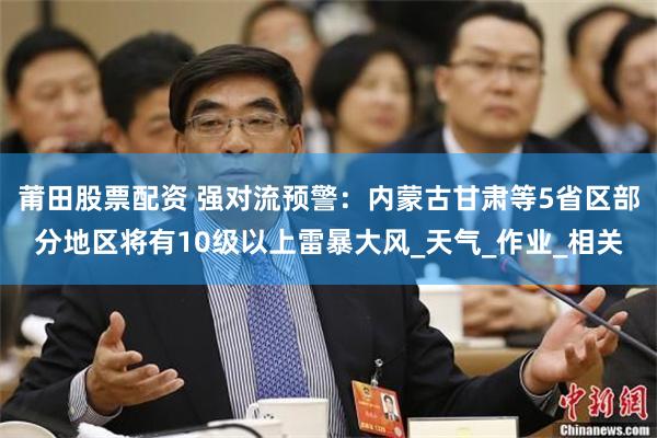 莆田股票配资 强对流预警：内蒙古甘肃等5省区部分地区将有10级以上雷暴大风_天气_作业_相关
