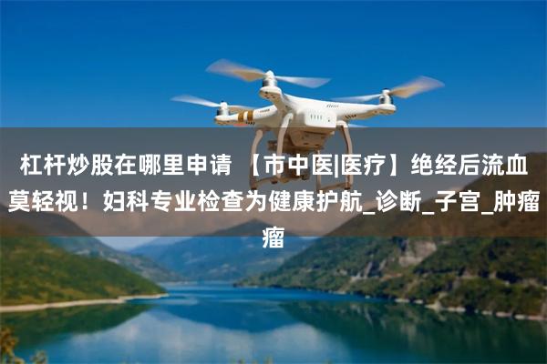 杠杆炒股在哪里申请 【市中医|医疗】绝经后流血莫轻视!妇科专业检查为健康护航_诊断_子宫_肿瘤
