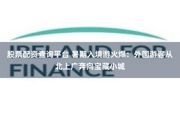 股票配资查询平台 暑期入境游火爆：外国游客从北上广奔向宝藏小城