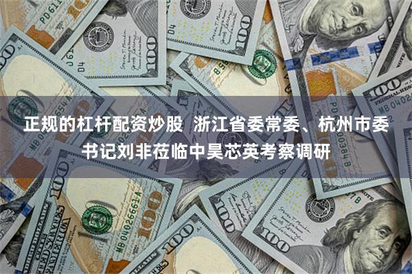 正规的杠杆配资炒股  浙江省委常委、杭州市委书记刘非莅临中昊芯英考察调研