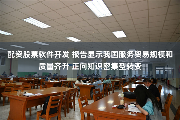 配资股票软件开发 报告显示我国服务贸易规模和质量齐升 正向知识密集型转变
