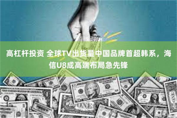 高杠杆投资 全球TV出货量中国品牌首超韩系,海信U8成高端布局急先锋