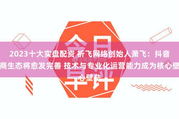 2023十大实盘配资 祈飞网络创始人萧飞:抖音电商生态将愈发完善 技术与专业化运营能力成为核心壁垒